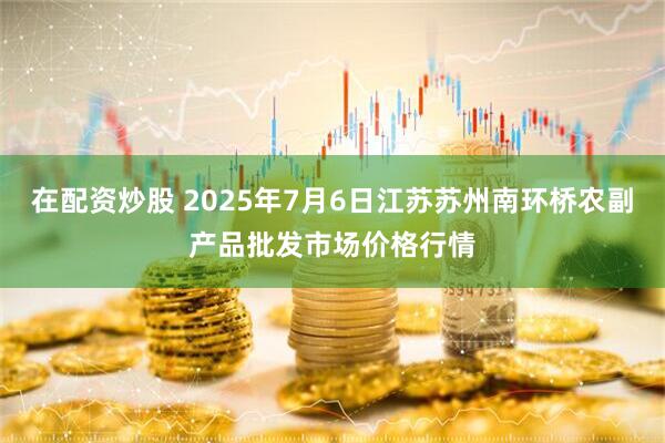 在配资炒股 2025年7月6日江苏苏州南环桥农副产品批发市场价格行情