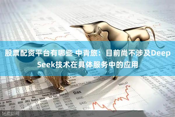 股票配资平台有哪些 中青旅：目前尚不涉及DeepSeek技术在具体服务中的应用
