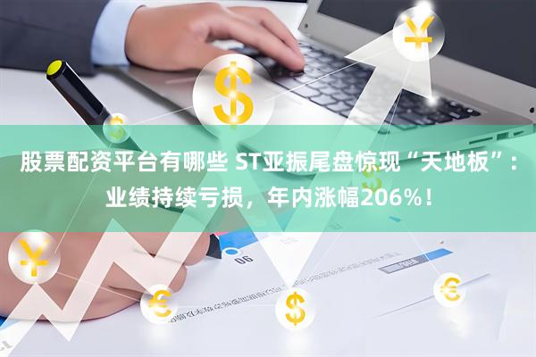 股票配资平台有哪些 ST亚振尾盘惊现“天地板”：业绩持续亏损，年内涨幅206%！