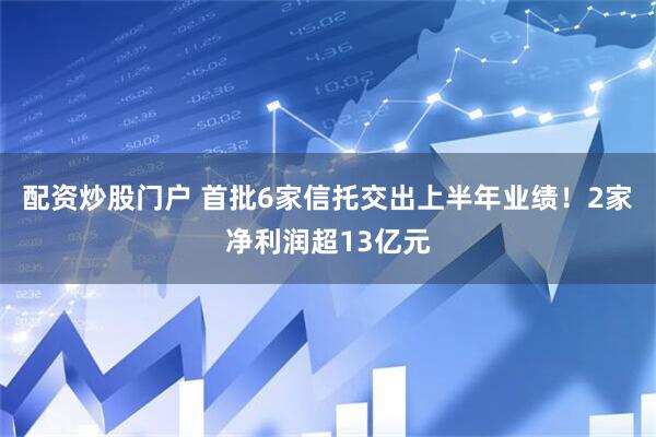 配资炒股门户 首批6家信托交出上半年业绩！2家净利润超13亿元