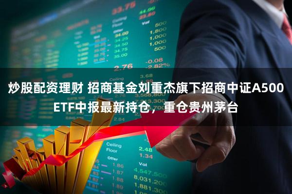 炒股配资理财 招商基金刘重杰旗下招商中证A500ETF中报最新持仓，重仓贵州茅台