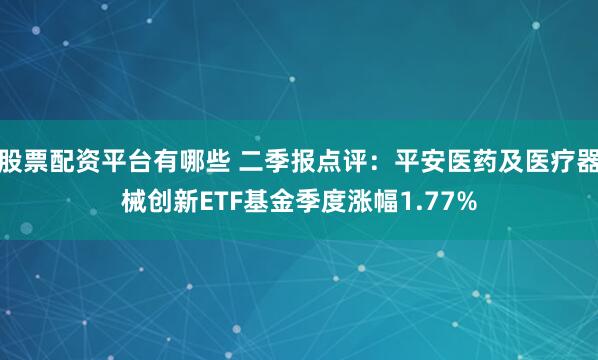 股票配资平台有哪些 二季报点评：平安医药及医疗器械创新ETF基金季度涨幅1.77%