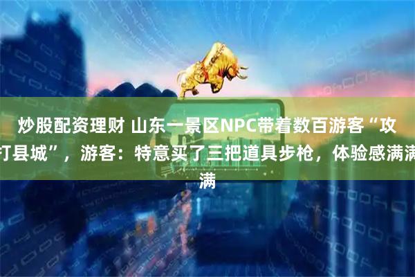炒股配资理财 山东一景区NPC带着数百游客“攻打县城”，游客：特意买了三把道具步枪，体验感满满