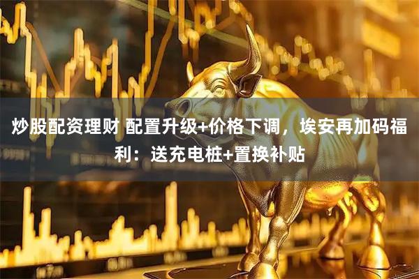 炒股配资理财 配置升级+价格下调，埃安再加码福利：送充电桩+置换补贴